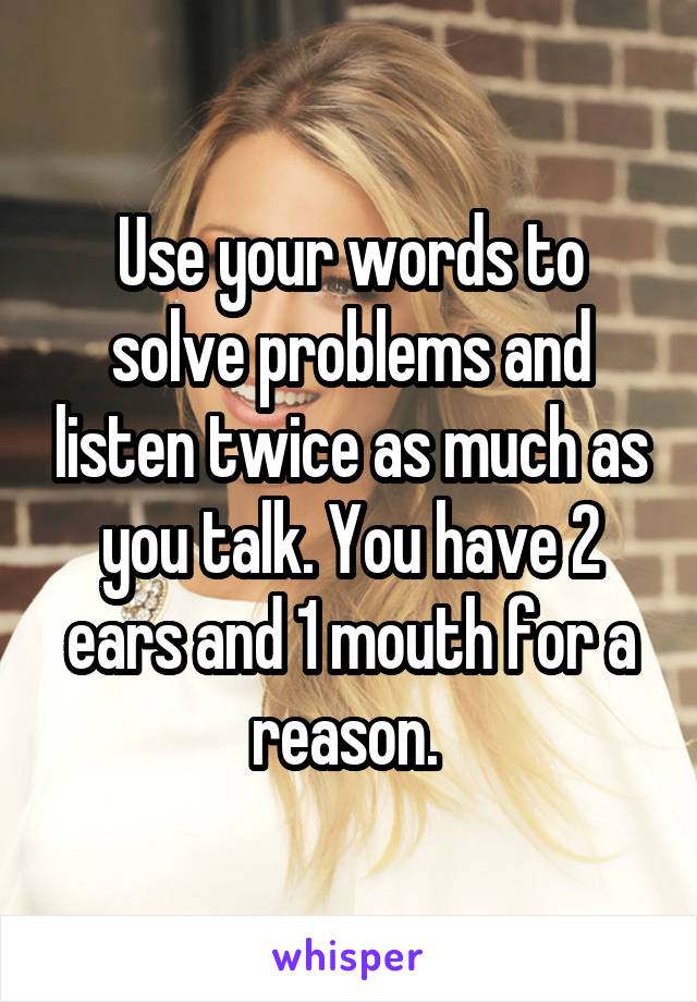 Use your words to solve problems and listen twice as much as you talk. You have 2 ears and 1 mouth for a reason. 