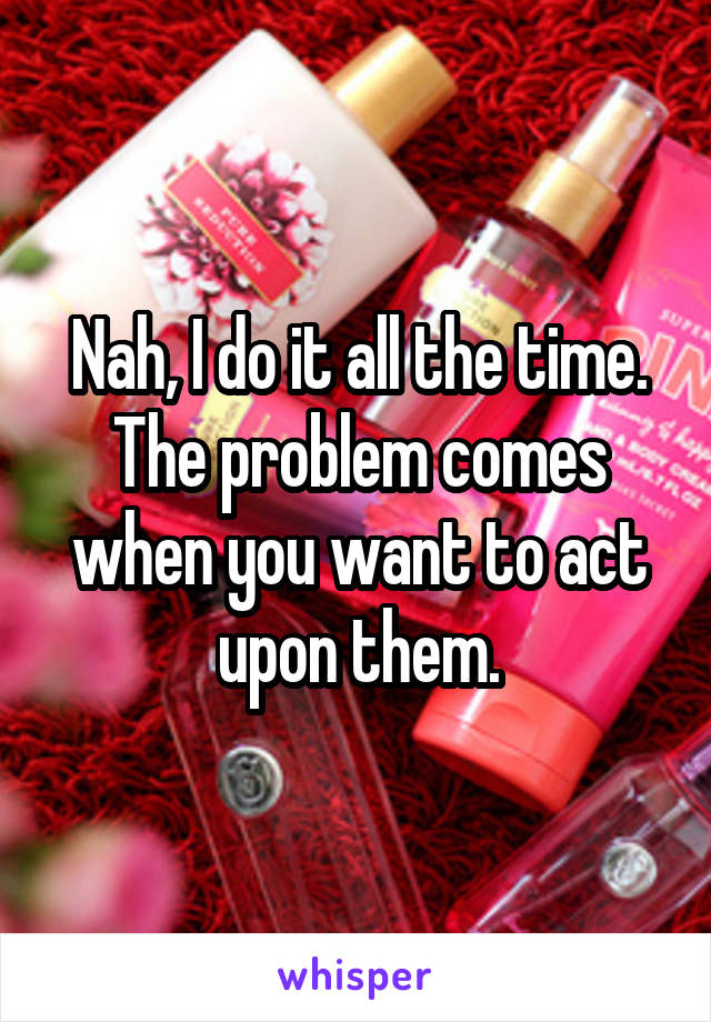 Nah, I do it all the time. The problem comes when you want to act upon them.