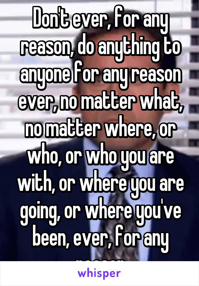 Don't ever, for any reason, do anything to anyone for any reason ever, no matter what, no matter where, or who, or who you are with, or where you are going, or where you've been, ever, for any reason