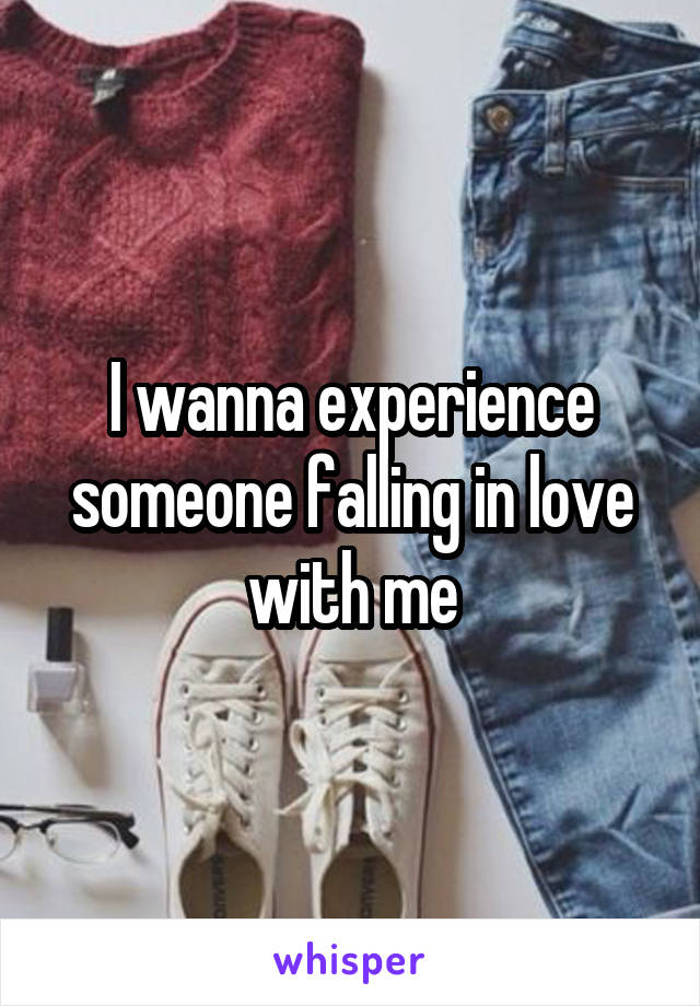 I wanna experience someone falling in love with me