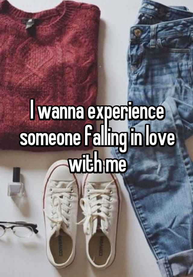 I wanna experience someone falling in love with me