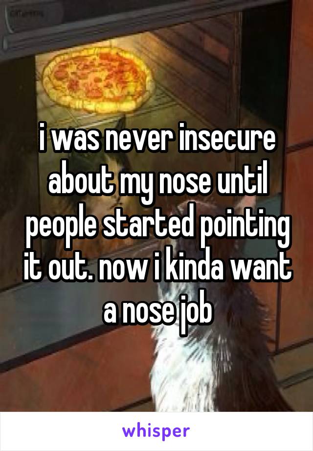 i was never insecure about my nose until people started pointing it out. now i kinda want a nose job