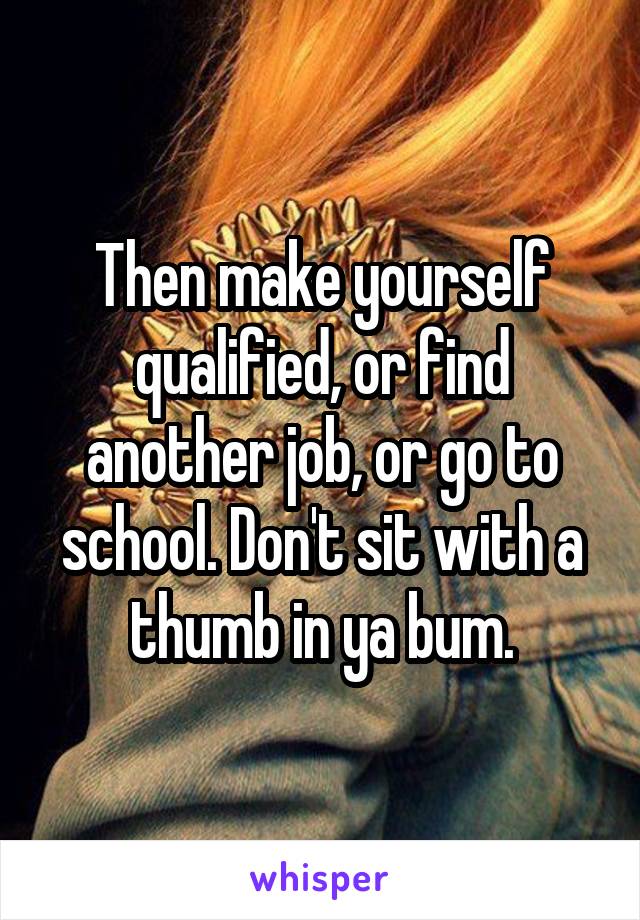 Then make yourself qualified, or find another job, or go to school. Don't sit with a thumb in ya bum.