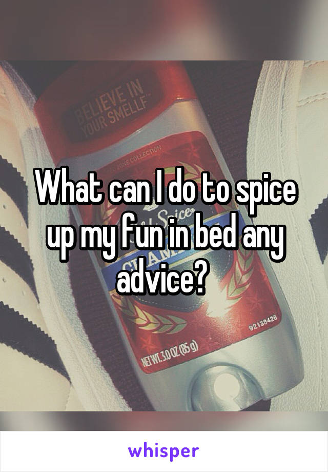 What can I do to spice up my fun in bed any advice? 