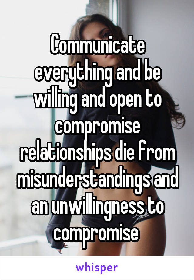 Communicate everything and be willing and open to compromise relationships die from misunderstandings and an unwillingness to compromise 