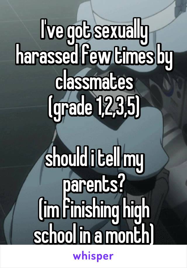 I've got sexually harassed few times by classmates
(grade 1,2,3,5)

should i tell my parents?
(im finishing high school in a month)