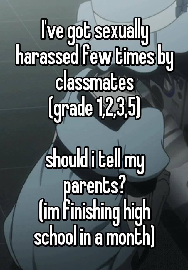 I've got sexually harassed few times by classmates
(grade 1,2,3,5)

should i tell my parents?
(im finishing high school in a month)