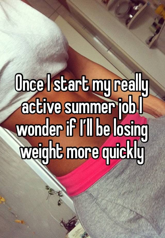 Once I start my really active summer job I wonder if I’ll be losing weight more quickly