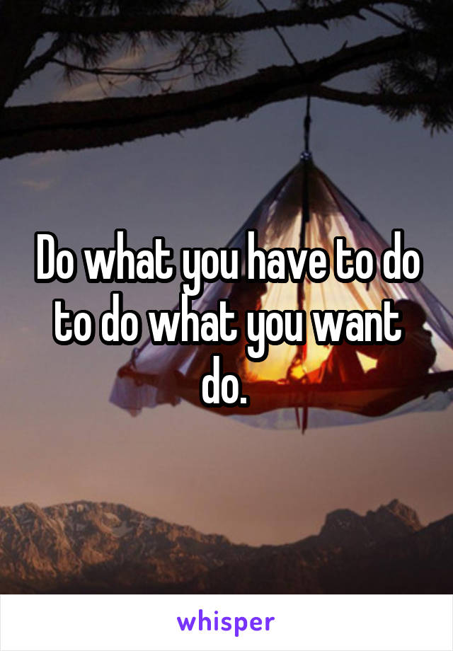 Do what you have to do to do what you want do. 