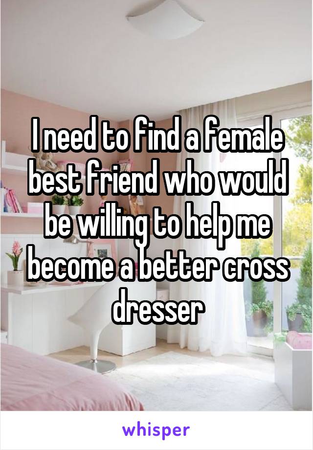 I need to find a female best friend who would be willing to help me become a better cross dresser