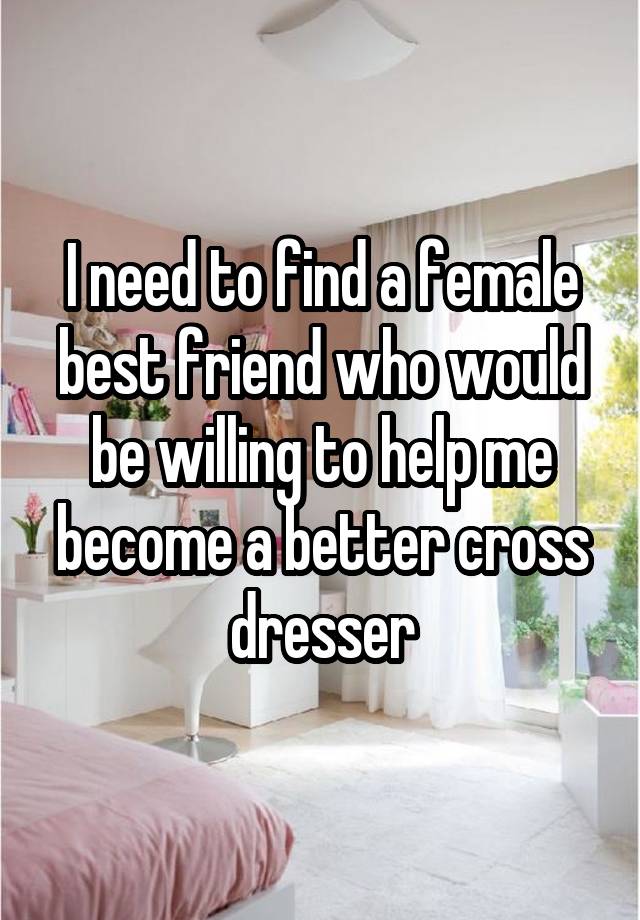 I need to find a female best friend who would be willing to help me become a better cross dresser