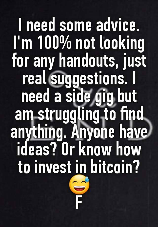 I need some advice. I'm 100% not looking for any handouts, just real suggestions. I need a side gig but am struggling to find anything. Anyone have ideas? Or know how to invest in bitcoin? 😅
F