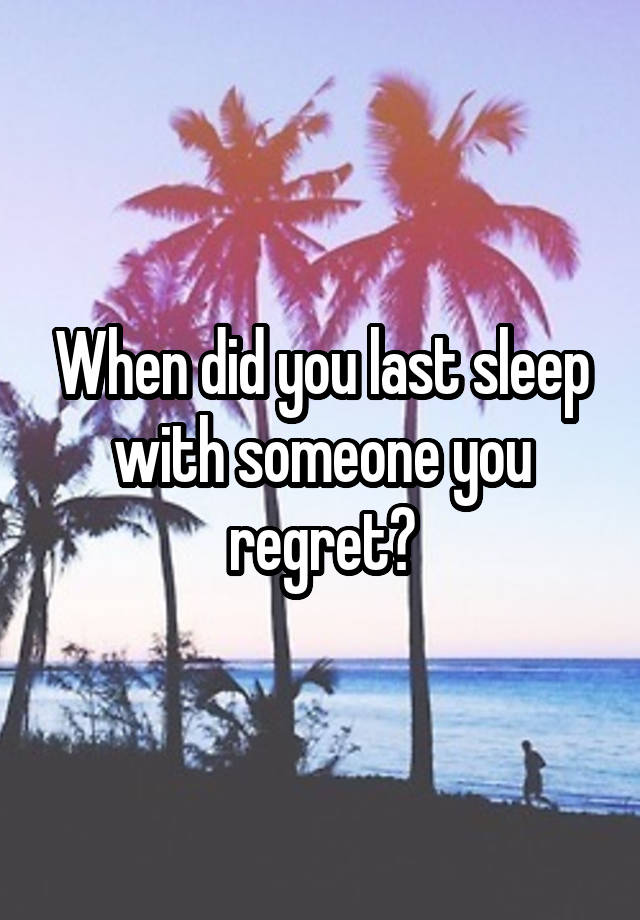 When did you last sleep with someone you regret?