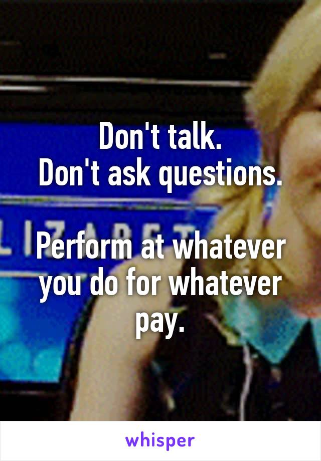 Don't talk.
Don't ask questions.

Perform at whatever you do for whatever pay.