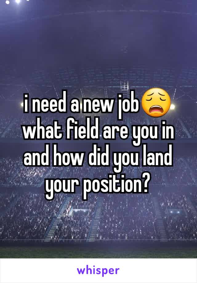 i need a new job😩 what field are you in and how did you land your position?