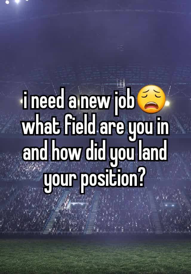 i need a new job😩 what field are you in and how did you land your position?