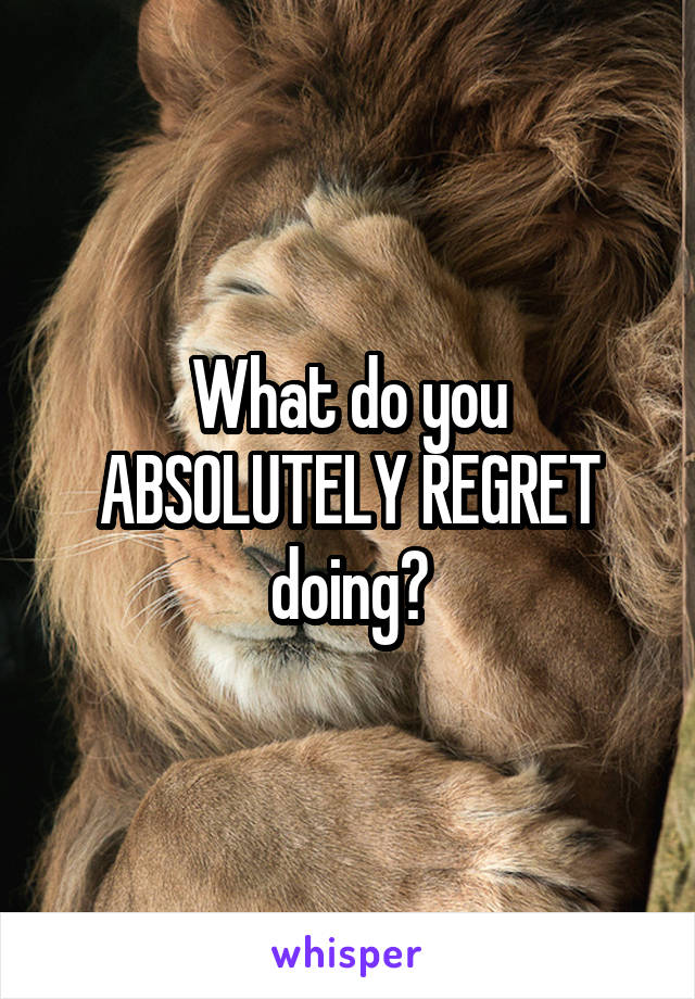 What do you ABSOLUTELY REGRET doing?