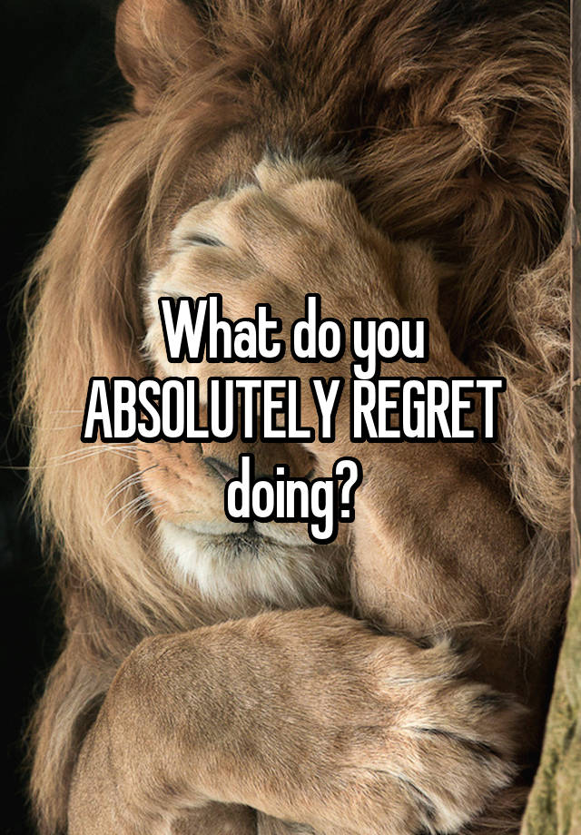 What do you ABSOLUTELY REGRET doing?