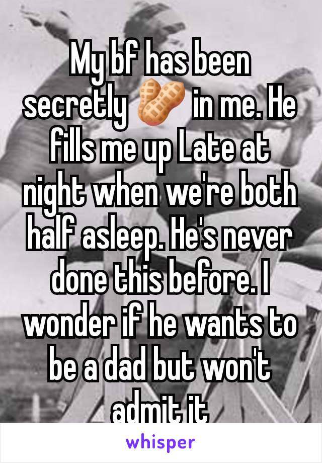 My bf has been secretly 🥜 in me. He fills me up Late at night when we're both half asleep. He's never done this before. I wonder if he wants to be a dad but won't admit it