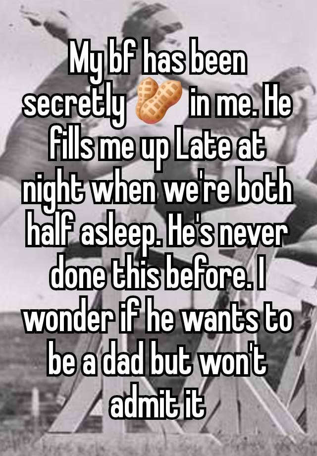 My bf has been secretly 🥜 in me. He fills me up Late at night when we're both half asleep. He's never done this before. I wonder if he wants to be a dad but won't admit it