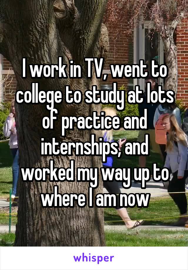 I work in TV, went to college to study at lots of practice and internships, and worked my way up to where I am now