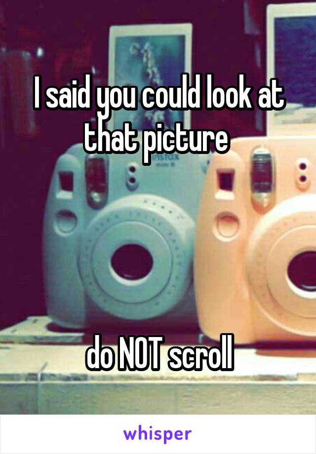 I said you could look at that picture 




do NOT scroll