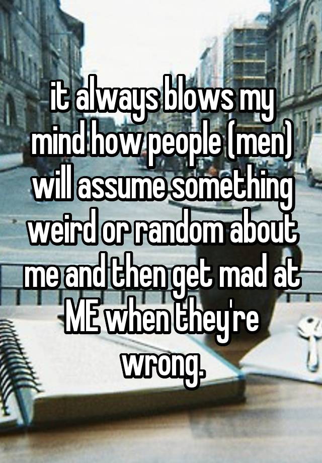 it always blows my mind how people (men) will assume something weird or random about me and then get mad at ME when they're wrong.