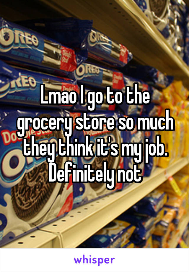 Lmao I go to the grocery store so much they think it's my job. Definitely not