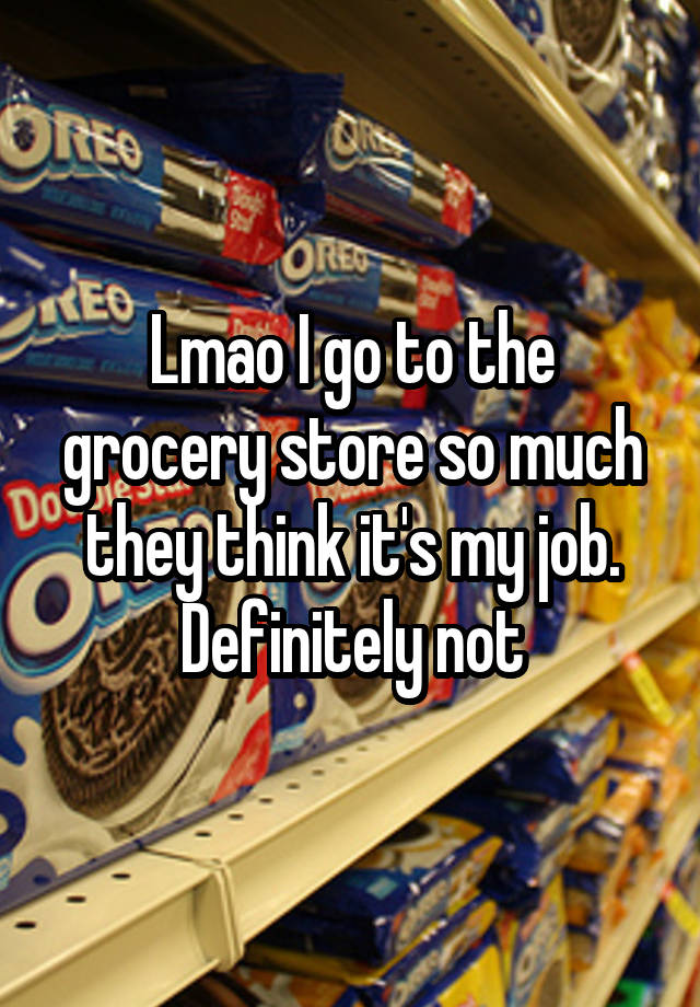 Lmao I go to the grocery store so much they think it's my job. Definitely not