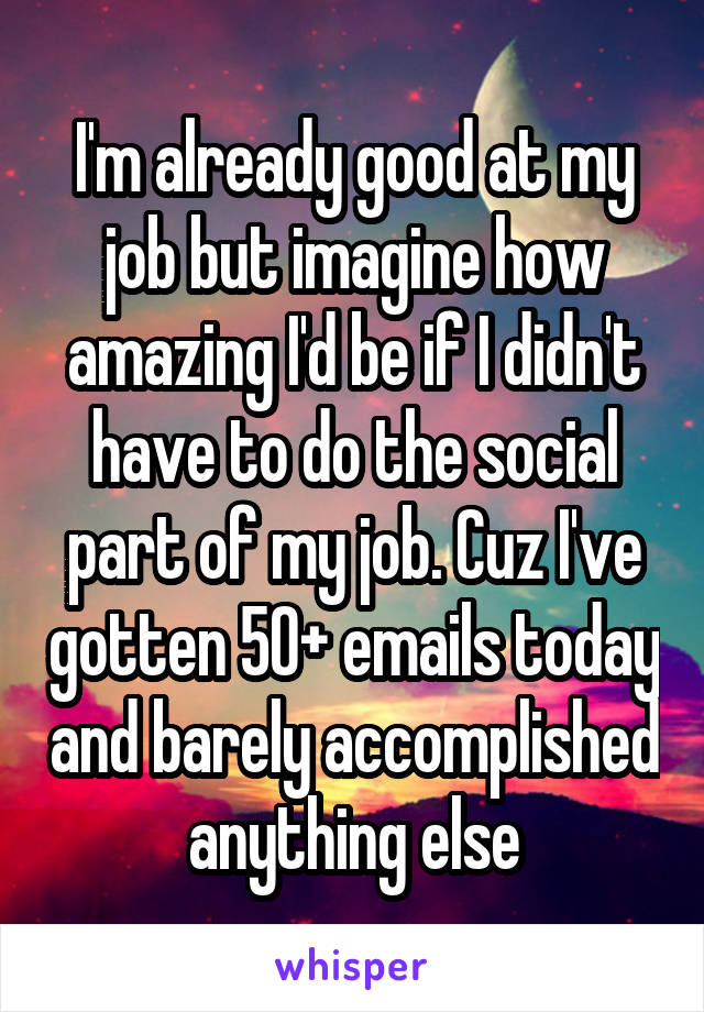 I'm already good at my job but imagine how amazing I'd be if I didn't have to do the social part of my job. Cuz I've gotten 50+ emails today and barely accomplished anything else