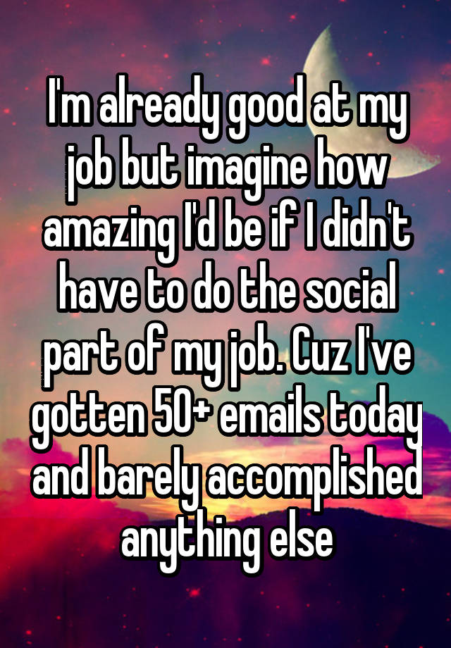 I'm already good at my job but imagine how amazing I'd be if I didn't have to do the social part of my job. Cuz I've gotten 50+ emails today and barely accomplished anything else