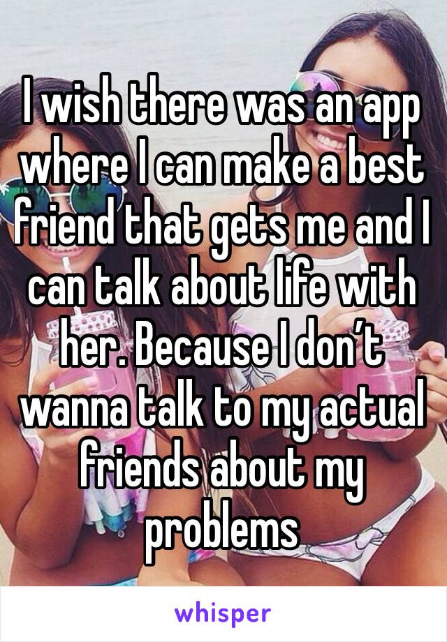 I wish there was an app where I can make a best friend that gets me and I can talk about life with her. Because I don’t wanna talk to my actual friends about my problems