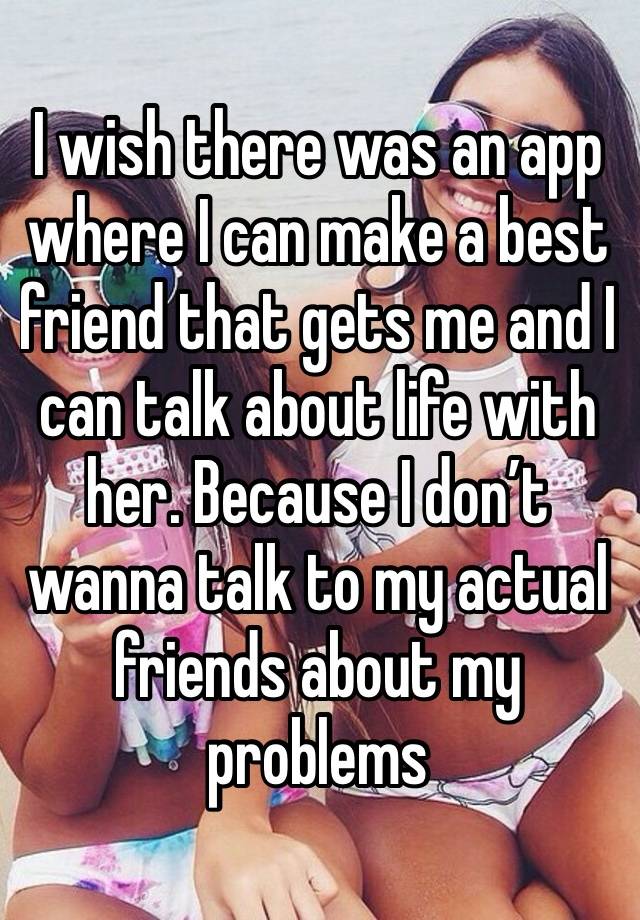 I wish there was an app where I can make a best friend that gets me and I can talk about life with her. Because I don’t wanna talk to my actual friends about my problems