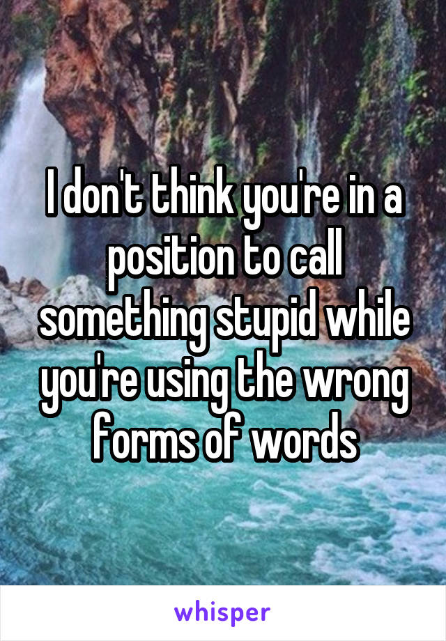 I don't think you're in a position to call something stupid while you're using the wrong forms of words