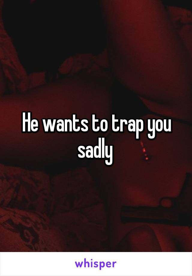 He wants to trap you sadly 