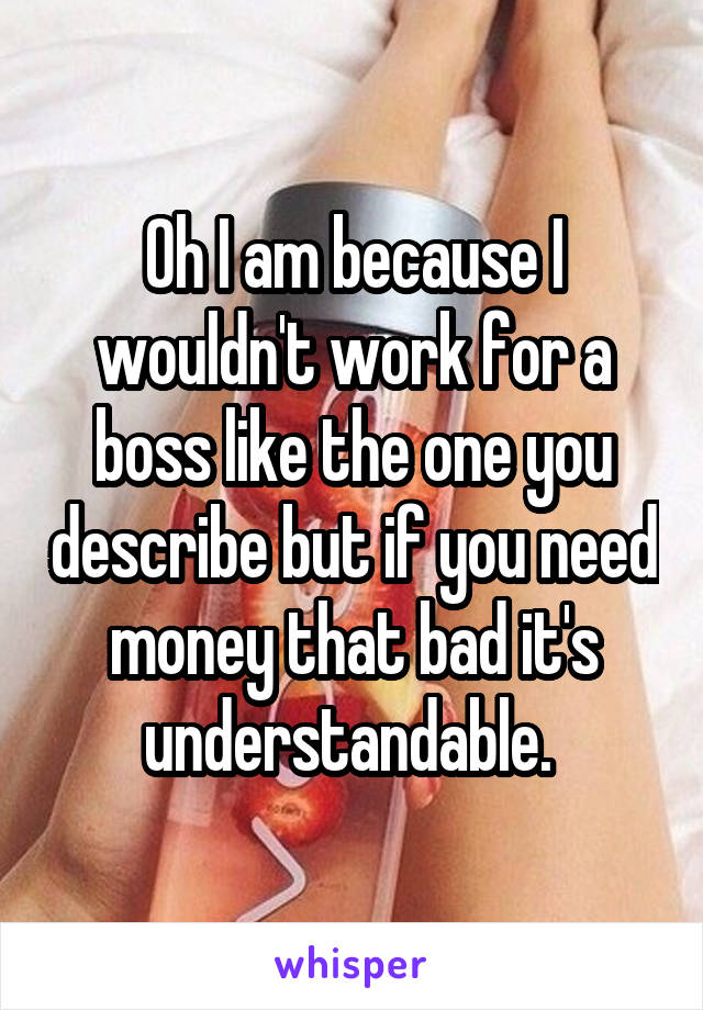 Oh I am because I wouldn't work for a boss like the one you describe but if you need money that bad it's understandable. 