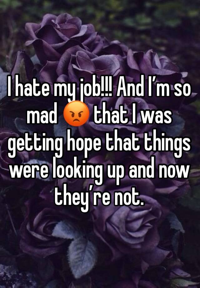 I hate my job!!! And I’m so mad 😡 that I was getting hope that things were looking up and now they’re not. 