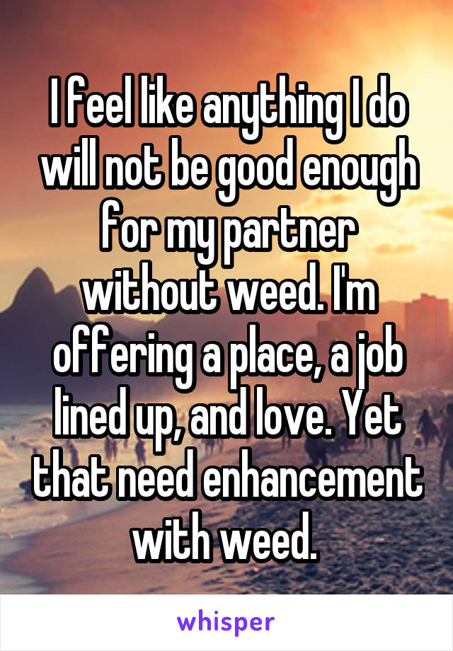 I feel like anything I do will not be good enough for my partner without weed. I'm offering a place, a job lined up, and love. Yet that need enhancement with weed. 