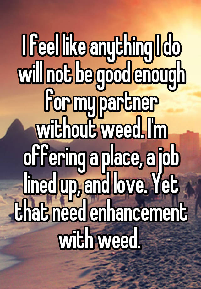 I feel like anything I do will not be good enough for my partner without weed. I'm offering a place, a job lined up, and love. Yet that need enhancement with weed. 