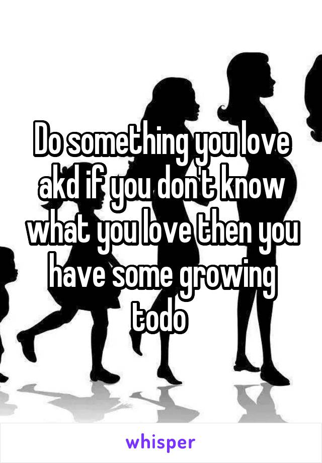 Do something you love akd if you don't know what you love then you have some growing todo 