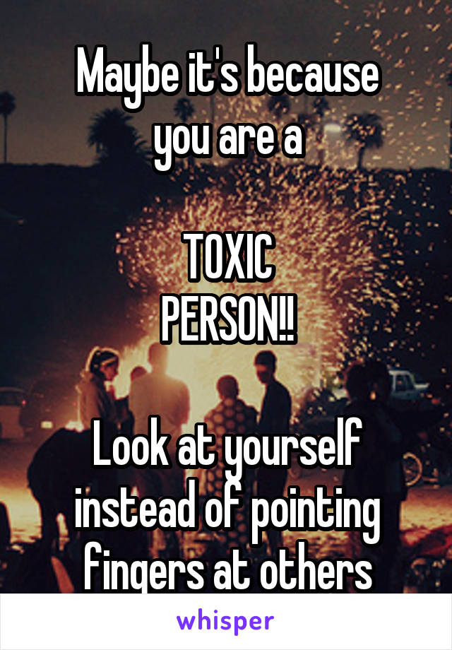 Maybe it's because
you are a

TOXIC
PERSON!!

Look at yourself instead of pointing fingers at others