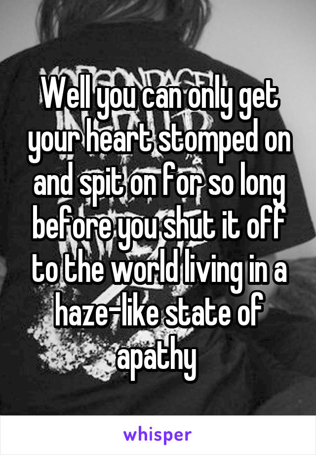 Well you can only get your heart stomped on and spit on for so long before you shut it off to the world living in a haze-like state of apathy 