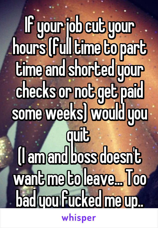 If your job cut your hours (full time to part time and shorted your checks or not get paid some weeks) would you quit 
(I am and boss doesn't want me to leave... Too bad you fucked me up..