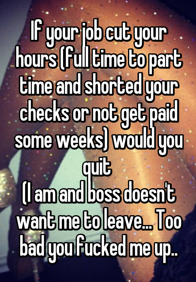 If your job cut your hours (full time to part time and shorted your checks or not get paid some weeks) would you quit 
(I am and boss doesn't want me to leave... Too bad you fucked me up..