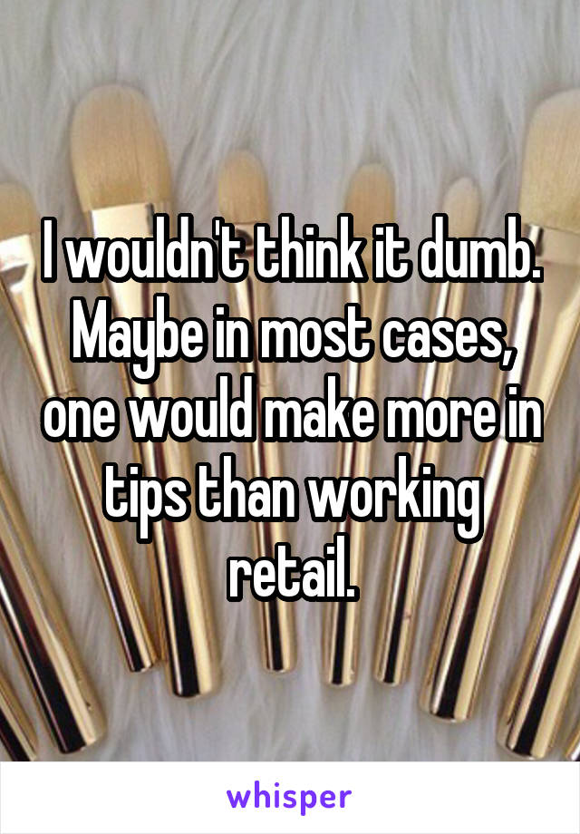 I wouldn't think it dumb. Maybe in most cases, one would make more in tips than working retail.