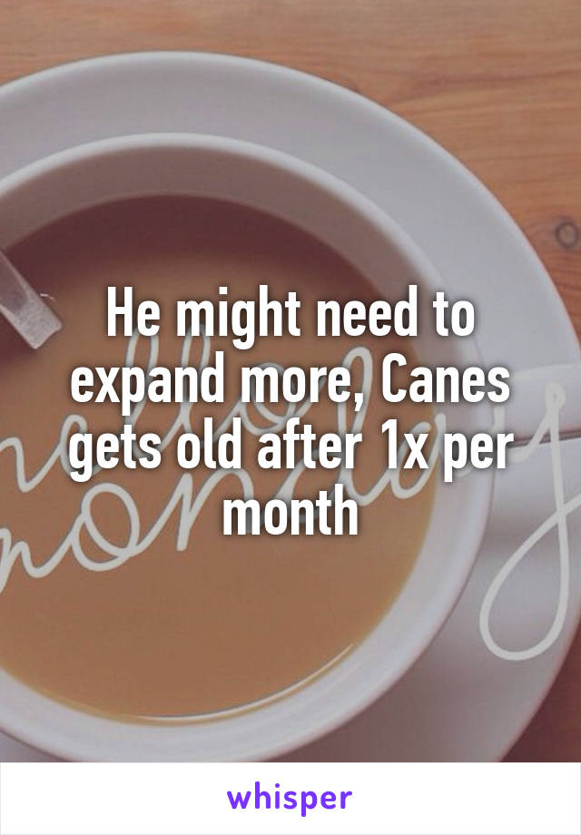 He might need to expand more, Canes gets old after 1x per month