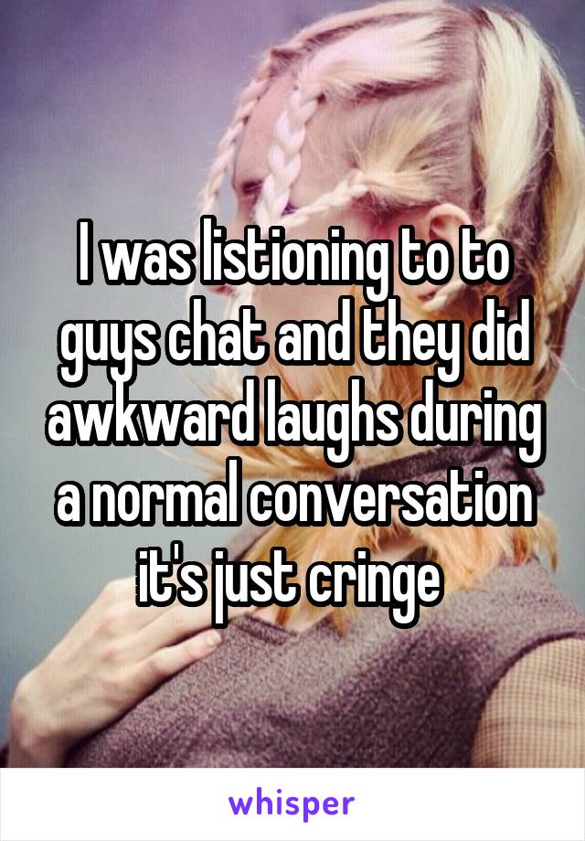 I was listioning to to guys chat and they did awkward laughs during a normal conversation it's just cringe 