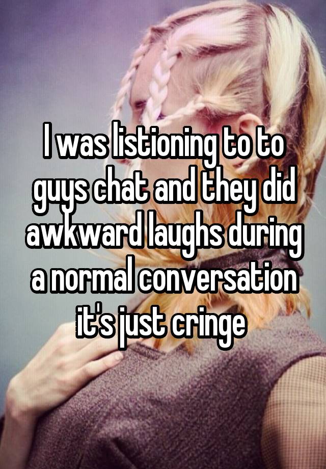 I was listioning to to guys chat and they did awkward laughs during a normal conversation it's just cringe 