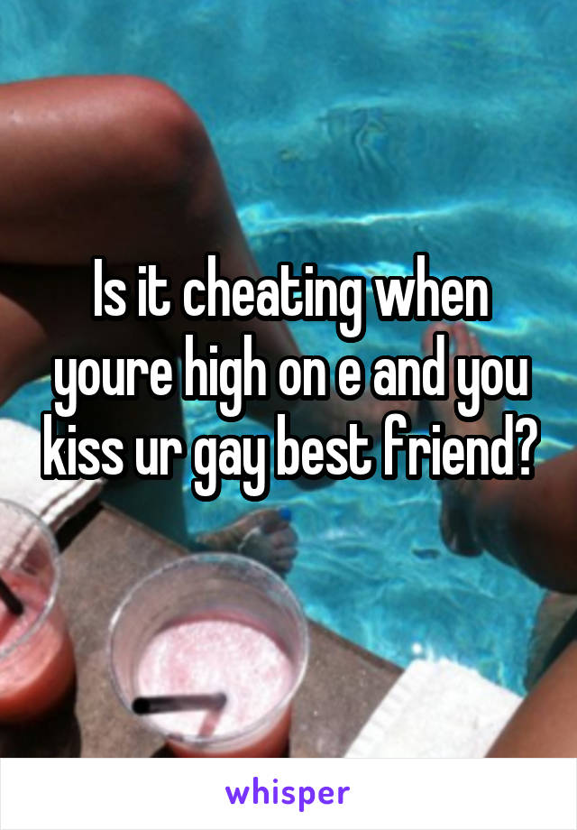 Is it cheating when youre high on e and you kiss ur gay best friend? 