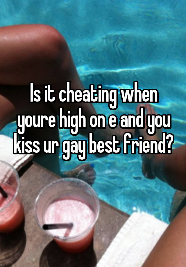 Is it cheating when youre high on e and you kiss ur gay best friend? 